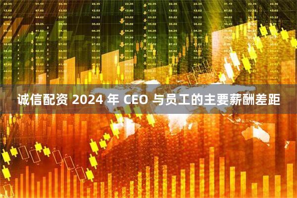 诚信配资 2024 年 CEO 与员工的主要薪酬差距