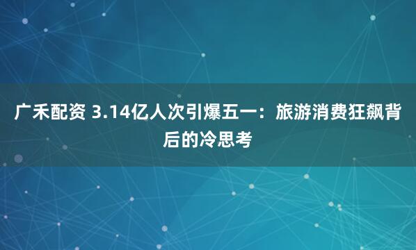 广禾配资 3.14亿人次引爆五一：旅游消费狂飙背后的冷思考