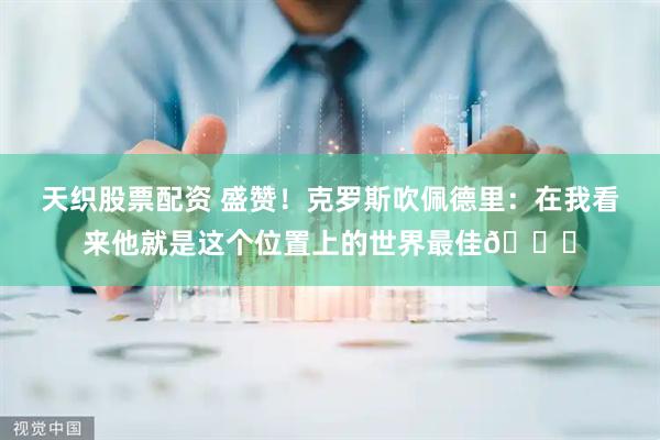 天织股票配资 盛赞！克罗斯吹佩德里：在我看来他就是这个位置上的世界最佳👍