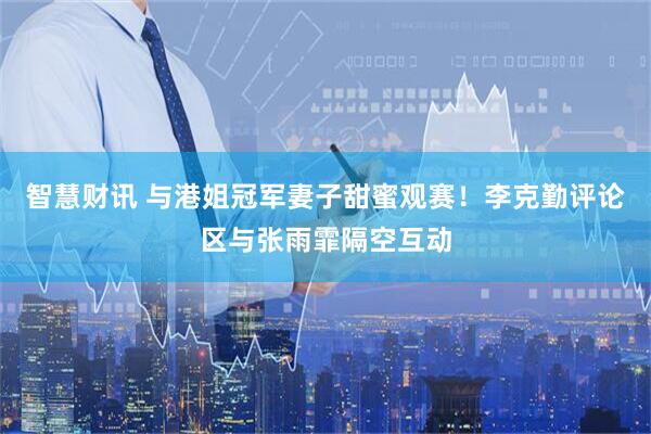 智慧财讯 与港姐冠军妻子甜蜜观赛！李克勤评论区与张雨霏隔空互动