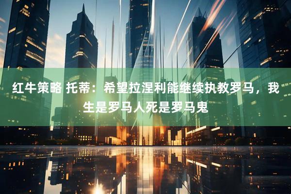 红牛策略 托蒂：希望拉涅利能继续执教罗马，我生是罗马人死是罗马鬼