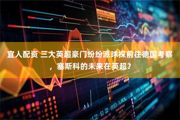 宜人配资 三大英超豪门纷纷派球探前往德国考察，塞斯科的未来在英超？