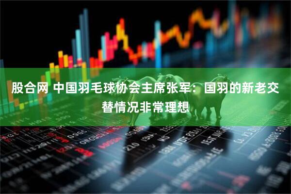 股合网 中国羽毛球协会主席张军：国羽的新老交替情况非常理想