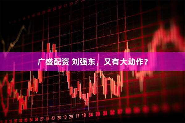 广盛配资 刘强东，又有大动作？
