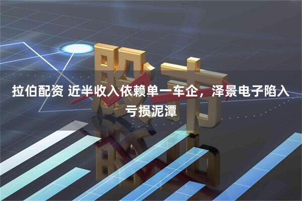 拉伯配资 近半收入依赖单一车企，泽景电子陷入亏损泥潭