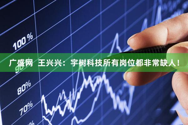 广盛网  王兴兴：宇树科技所有岗位都非常缺人！