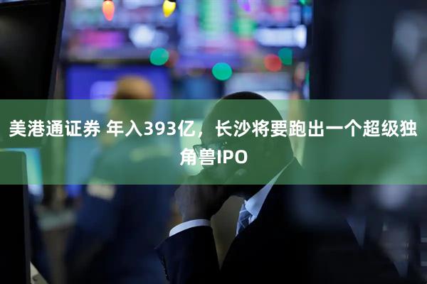 美港通证券 年入393亿，长沙将要跑出一个超级独角兽IPO
