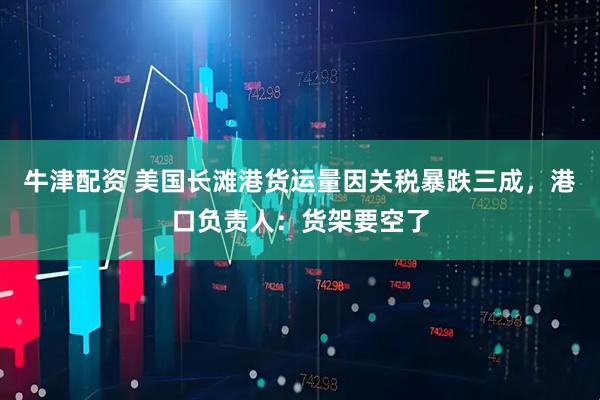 牛津配资 美国长滩港货运量因关税暴跌三成，港口负责人：货架要空了