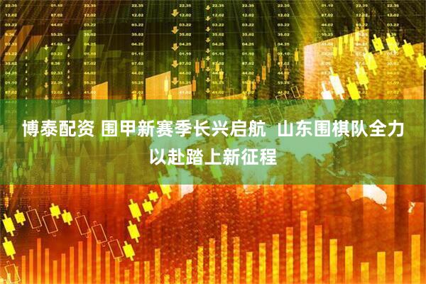 博泰配资 围甲新赛季长兴启航  山东围棋队全力以赴踏上新征程