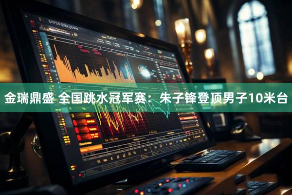 金瑞鼎盛 全国跳水冠军赛：朱子锋登顶男子10米台