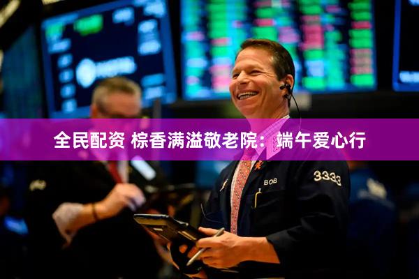 全民配资 棕香满溢敬老院：端午爱心行