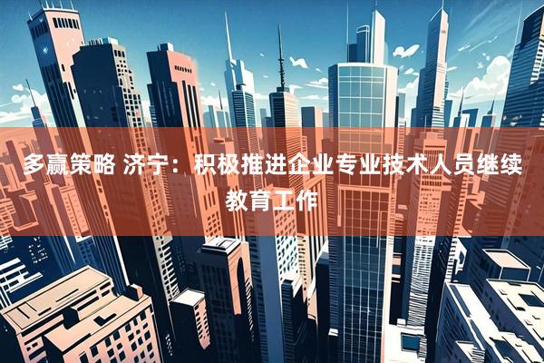 多赢策略 济宁：积极推进企业专业技术人员继续教育工作