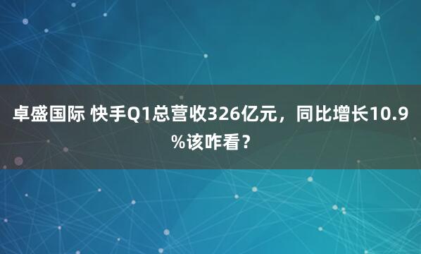 卓盛国际 快手Q1总营收326亿元，同比增长10.9%该咋看？
