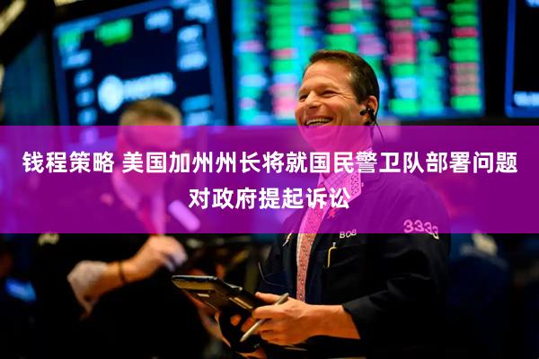 钱程策略 美国加州州长将就国民警卫队部署问题对政府提起诉讼