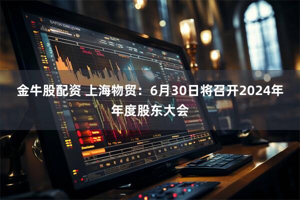 金牛股配资 上海物贸：6月30日将召开2024年年度股东大会