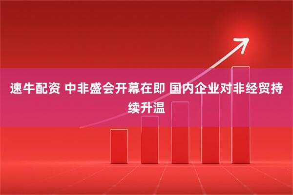 速牛配资 中非盛会开幕在即 国内企业对非经贸持续升温