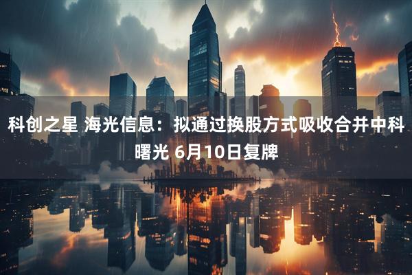 科创之星 海光信息：拟通过换股方式吸收合并中科曙光 6月10日复牌