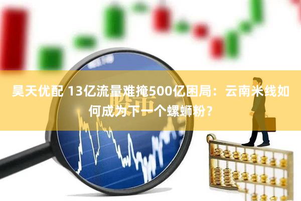 昊天优配 13亿流量难掩500亿困局：云南米线如何成为下一个螺蛳粉？