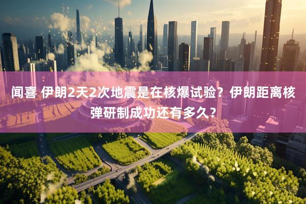 闻喜 伊朗2天2次地震是在核爆试验？伊朗距离核弹研制成功还有多久？