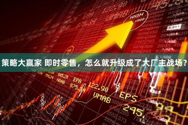 策略大赢家 即时零售，怎么就升级成了大厂主战场？