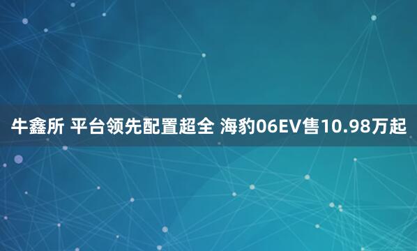 牛鑫所 平台领先配置超全 海豹06EV售10.98万起