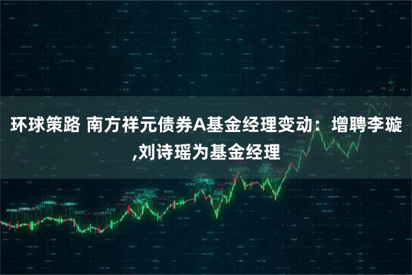 环球策路 南方祥元债券A基金经理变动：增聘李璇,刘诗瑶为基金经理