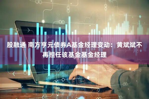 股融通 南方亨元债券A基金经理变动：黄斌斌不再担任该基金基金经理