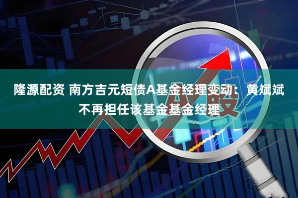 隆源配资 南方吉元短债A基金经理变动：黄斌斌不再担任该基金基金经理