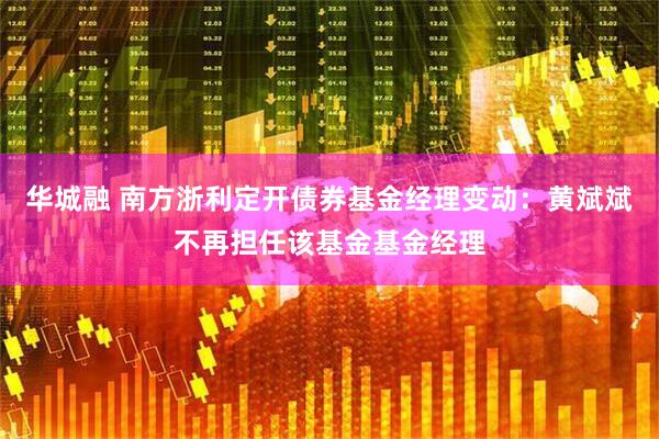 华城融 南方浙利定开债券基金经理变动：黄斌斌不再担任该基金基金经理