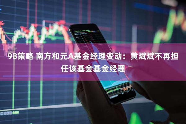 98策略 南方和元A基金经理变动：黄斌斌不再担任该基金基金经理