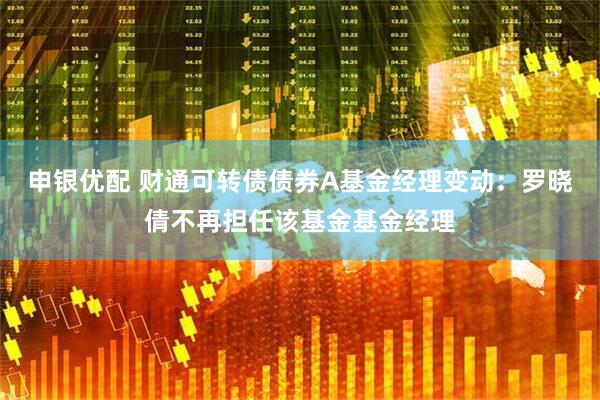 申银优配 财通可转债债券A基金经理变动：罗晓倩不再担任该基金基金经理