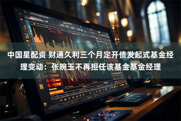 中国星配资 财通久利三个月定开债发起式基金经理变动：张婉玉不再担任该基金基金经理
