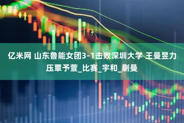 亿米网 山东鲁能女团3-1击败深圳大学 王曼昱力压覃予萱_比赛_宇和_蒯曼