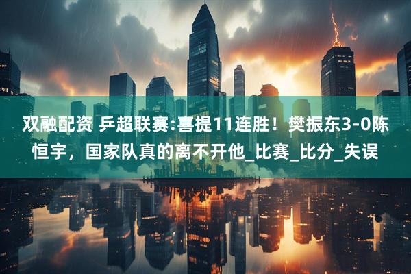 双融配资 乒超联赛:喜提11连胜！樊振东3-0陈恒宇，国家队真的离不开他_比赛_比分_失误