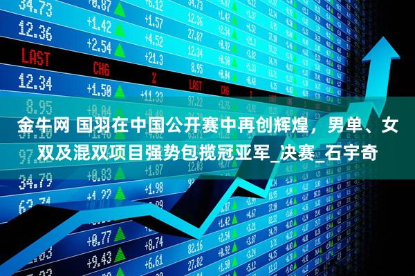 金牛网 国羽在中国公开赛中再创辉煌，男单、女双及混双项目强势包揽冠亚军_决赛_石宇奇