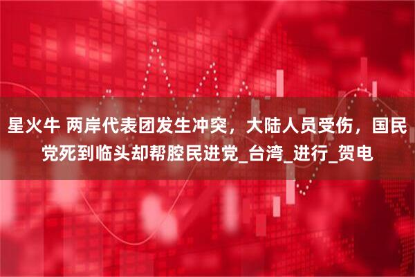 星火牛 两岸代表团发生冲突，大陆人员受伤，国民党死到临头却帮腔民进党_台湾_进行_贺电