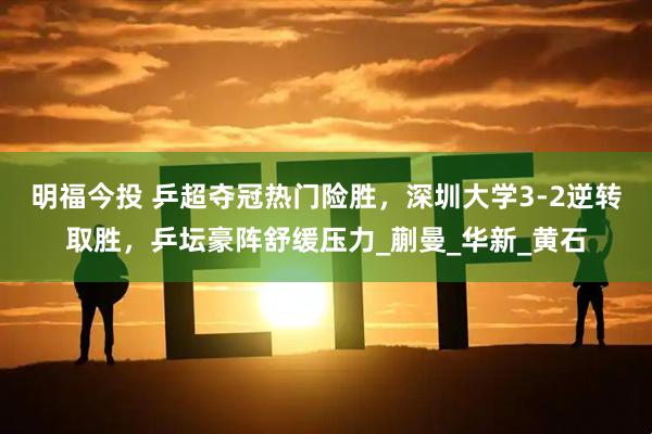 明福今投 乒超夺冠热门险胜，深圳大学3-2逆转取胜，乒坛豪阵舒缓压力_蒯曼_华新_黄石