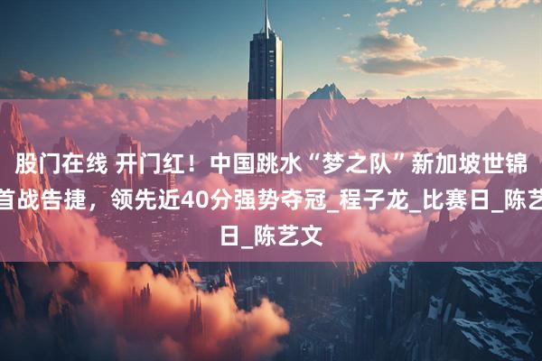 股门在线 开门红！中国跳水“梦之队”新加坡世锦赛首战告捷，领先近40分强势夺冠_程子龙_比赛日_陈艺文