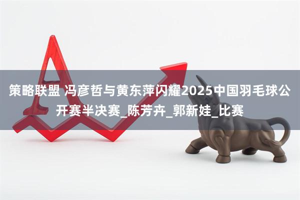 策略联盟 冯彦哲与黄东萍闪耀2025中国羽毛球公开赛半决赛_陈芳卉_郭新娃_比赛