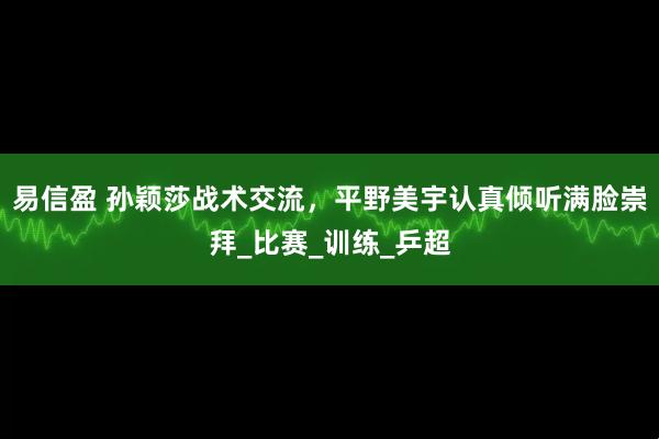 易信盈 孙颖莎战术交流，平野美宇认真倾听满脸崇拜_比赛_训练_乒超