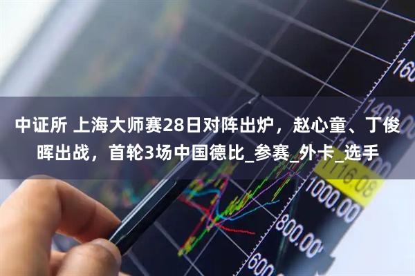 中证所 上海大师赛28日对阵出炉，赵心童、丁俊晖出战，首轮3场中国德比_参赛_外卡_选手
