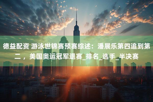 德益配资 游泳世锦赛预赛综述：潘展乐第四追到第二 ，美国奥运冠军退赛_排名_选手_半决赛