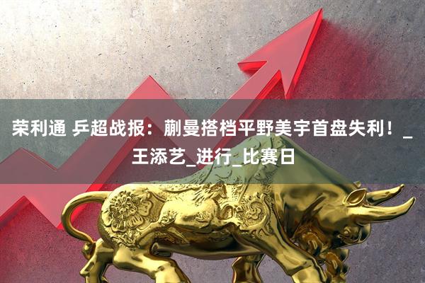 荣利通 乒超战报：蒯曼搭档平野美宇首盘失利！_王添艺_进行_比赛日
