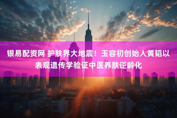 银易配资网 护肤界大地震!玉容初创始人黄韬以表观遗传学验证中医养肤逆龄化