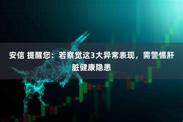 安信 提醒您：若察觉这3大异常表现，需警惕肝脏健康隐患