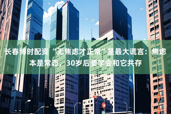 长春博时配资 “无焦虑才正常”是最大谎言：焦虑本是常态，30岁后要学会和它共存