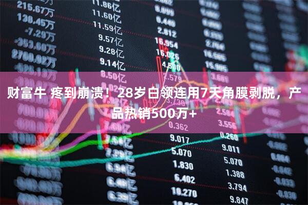 财富牛 疼到崩溃！28岁白领连用7天角膜剥脱，产品热销500万+