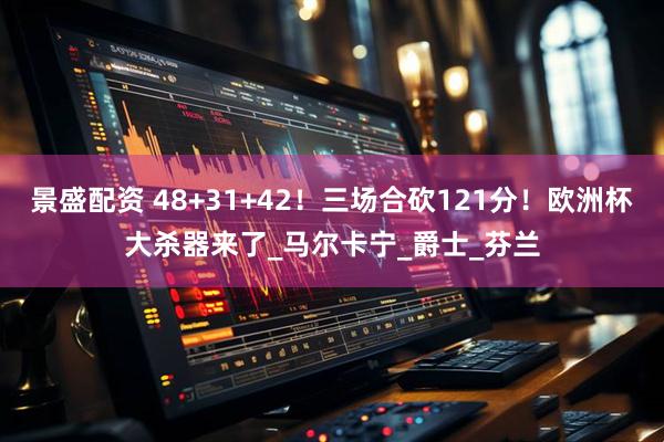 景盛配资 48+31+42！三场合砍121分！欧洲杯大杀器来了_马尔卡宁_爵士_芬兰