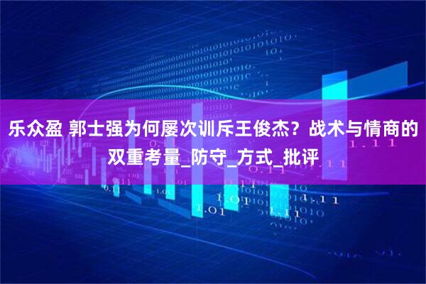 乐众盈 郭士强为何屡次训斥王俊杰？战术与情商的双重考量_防守_方式_批评