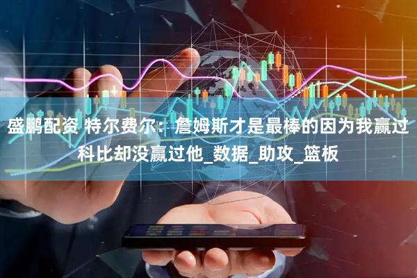 盛鹏配资 特尔费尔：詹姆斯才是最棒的因为我赢过科比却没赢过他_数据_助攻_篮板